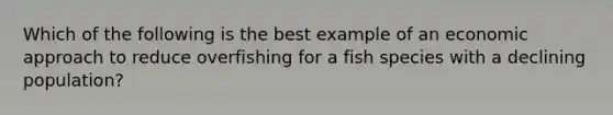 Which of the following is the best example of an economic approach to reduce overfishing for a fish species with a declining population?