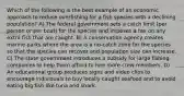 Which of the following is the best example of an economic approach to reduce overfishing for a fish species with a declining population? A) The federal government sets a catch limit (per person or per boat) for the species and imposes a tax on any extra fish that are caught. B) A conservation agency creates marine parks where the area is a no-catch zone for the species so that the species can recover and population size can increase. C) The state government introduces a subsidy for large fishing companies to help them afford to hire more crew members. D) An educational group produces signs and video clips to encourage individuals to buy locally caught seafood and to avoid eating big fish like tuna and shark.