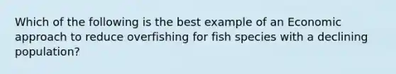 Which of the following is the best example of an Economic approach to reduce overfishing for fish species with a declining population?