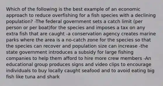 Which of the following is the best example of an economic approach to reduce overfishing for a fish species with a declining population? -The federal government sets a catch limit (per person or per boat)for the species and imposes a tax on any extra fish that are caught -a conservation agency creates marine parks where the area is a no-catch zone for the species so that the species can recover and population size can increase -the state government introduces a subsidy for large fishing companies to help them afford to hire more crew members -An educational group produces signs and video clips to encourage individuals to buy locally caught seafood and to avoid eating big fish like tuna and shark