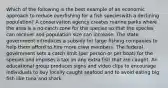 Which of the following is the best example of an economic approach to reduce overfishing for a fish specieswith a declining population? A conservation agency creates marine parks where the area is a no-catch zone for the species so that the species can recover and population size can increase. The state government introduces a subsidy for large fishing companies to help them afford to hire more crew members. The federal government sets a catch limit (per person or per boat) for the species and imposes a tax on any extra fish that are caught. An educational group produces signs and video clips to encourage individuals to buy locally caught seafood and to avoid eating big fish like tuna and shark.