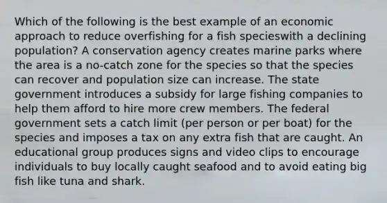 Which of the following is the best example of an economic approach to reduce overfishing for a fish specieswith a declining population? A conservation agency creates marine parks where the area is a no-catch zone for the species so that the species can recover and population size can increase. The state government introduces a subsidy for large fishing companies to help them afford to hire more crew members. The federal government sets a catch limit (per person or per boat) for the species and imposes a tax on any extra fish that are caught. An educational group produces signs and video clips to encourage individuals to buy locally caught seafood and to avoid eating big fish like tuna and shark.