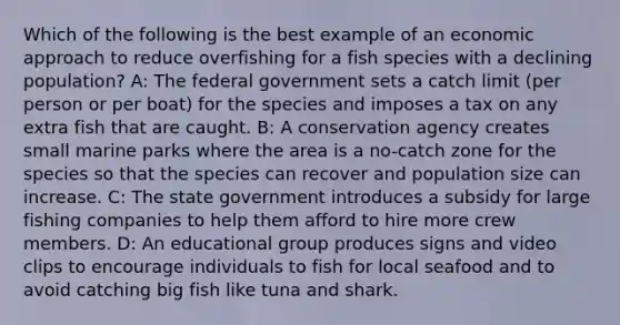 Which of the following is the best example of an economic approach to reduce overfishing for a fish species with a declining population? A: The federal government sets a catch limit (per person or per boat) for the species and imposes a tax on any extra fish that are caught. B: A conservation agency creates small marine parks where the area is a no-catch zone for the species so that the species can recover and population size can increase. C: The state government introduces a subsidy for large fishing companies to help them afford to hire more crew members. D: An educational group produces signs and video clips to encourage individuals to fish for local seafood and to avoid catching big fish like tuna and shark.