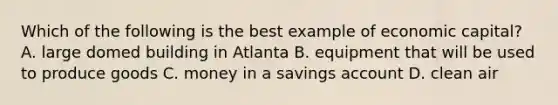 Which of the following is the best example of economic capital? A. large domed building in Atlanta B. equipment that will be used to produce goods C. money in a savings account D. clean air