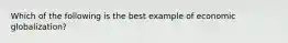 Which of the following is the best example of economic globalization?