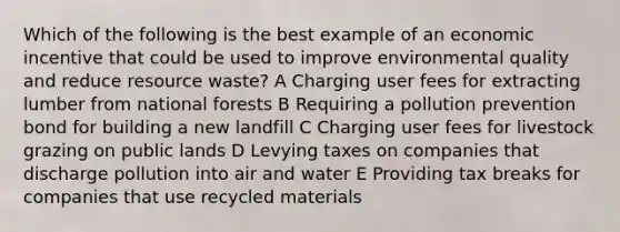 Which of the following is the best example of an economic incentive that could be used to improve environmental quality and reduce resource waste? A Charging user fees for extracting lumber from national forests B Requiring a pollution prevention bond for building a new landfill C Charging user fees for livestock grazing on public lands D Levying taxes on companies that discharge pollution into air and water E Providing tax breaks for companies that use recycled materials