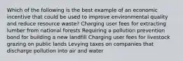 Which of the following is the best example of an economic incentive that could be used to improve environmental quality and reduce resource waste? Charging user fees for extracting lumber from national forests Requiring a pollution prevention bond for building a new landfill Charging user fees for livestock grazing on public lands Levying taxes on companies that discharge pollution into air and water