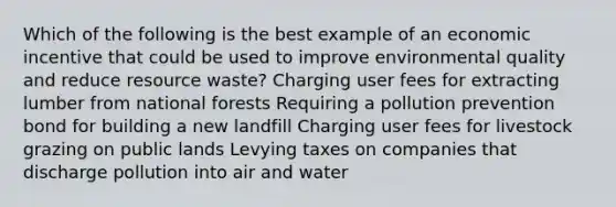 Which of the following is the best example of an economic incentive that could be used to improve environmental quality and reduce resource waste? Charging user fees for extracting lumber from national forests Requiring a pollution prevention bond for building a new landfill Charging user fees for livestock grazing on public lands Levying taxes on companies that discharge pollution into air and water