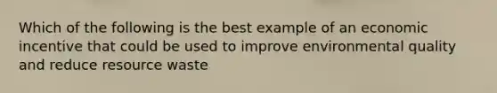 Which of the following is the best example of an economic incentive that could be used to improve environmental quality and reduce resource waste