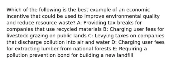 Which of the following is the best example of an economic incentive that could be used to improve environmental quality and reduce resource waste? A: Providing tax breaks for companies that use recycled materials B: Charging user fees for livestock grazing on public lands C: Levying taxes on companies that discharge pollution into air and water D: Charging user fees for extracting lumber from national forests E: Requiring a pollution prevention bond for building a new landfill