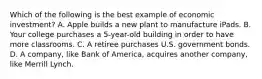 Which of the following is the best example of economic investment? A. Apple builds a new plant to manufacture iPads. B. Your college purchases a 5-year-old building in order to have more classrooms. C. A retiree purchases U.S. government bonds. D. A company, like Bank of America, acquires another company, like Merrill Lynch.