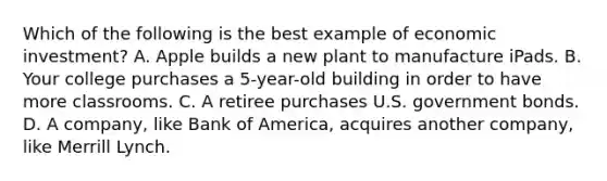 Which of the following is the best example of economic investment? A. Apple builds a new plant to manufacture iPads. B. Your college purchases a 5-year-old building in order to have more classrooms. C. A retiree purchases U.S. government bonds. D. A company, like Bank of America, acquires another company, like Merrill Lynch.