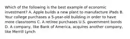 Which of the following is the best example of economic investment? A. Apple builds a new plant to manufacture iPads B. Your college purchases a 5-year-old building in order to have more classrooms C. A retiree purchases U.S. government bonds D. A company, like Bank of America, acquires another company, like Merrill Lynch