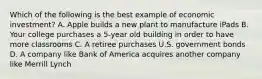 Which of the following is the best example of economic investment? A. Apple builds a new plant to manufacture iPads B. Your college purchases a 5-year old building in order to have more classrooms C. A retiree purchases U.S. government bonds D. A company like Bank of America acquires another company like Merrill Lynch