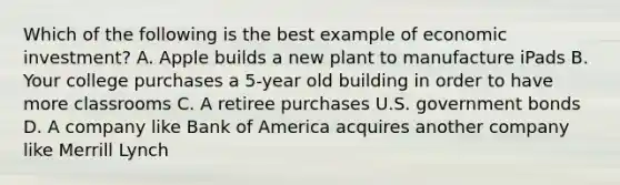 Which of the following is the best example of economic investment? A. Apple builds a new plant to manufacture iPads B. Your college purchases a 5-year old building in order to have more classrooms C. A retiree purchases U.S. government bonds D. A company like Bank of America acquires another company like Merrill Lynch