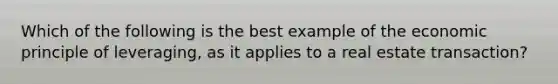 Which of the following is the best example of the economic principle of leveraging, as it applies to a real estate transaction?