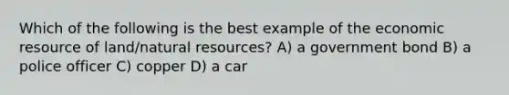 Which of the following is the best example of the economic resource of land/natural resources? A) a government bond B) a police officer C) copper D) a car