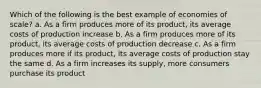 Which of the following is the best example of economies of scale? a. As a firm produces more of its product, its average costs of production increase b. As a firm produces more of its product, its average costs of production decrease c. As a firm produces more if its product, its average costs of production stay the same d. As a firm increases its supply, more consumers purchase its product