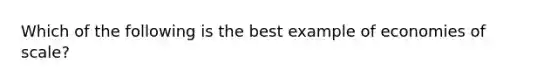 Which of the following is the best example of economies of scale?