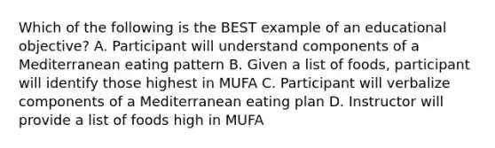 Which of the following is the BEST example of an educational objective? A. Participant will understand components of a Mediterranean eating pattern B. Given a list of foods, participant will identify those highest in MUFA C. Participant will verbalize components of a Mediterranean eating plan D. Instructor will provide a list of foods high in MUFA