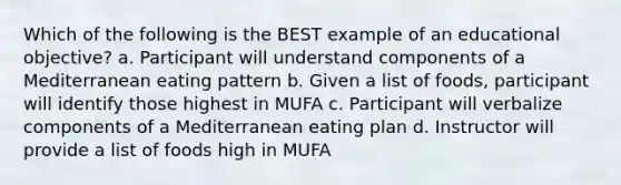 Which of the following is the BEST example of an educational objective? a. Participant will understand components of a Mediterranean eating pattern b. Given a list of foods, participant will identify those highest in MUFA c. Participant will verbalize components of a Mediterranean eating plan d. Instructor will provide a list of foods high in MUFA