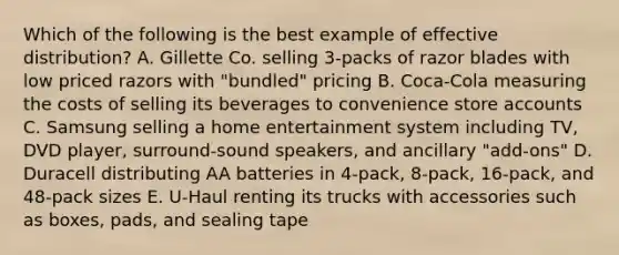 Which of the following is the best example of effective distribution? A. Gillette Co. selling 3-packs of razor blades with low priced razors with "bundled" pricing B. Coca-Cola measuring the costs of selling its beverages to convenience store accounts C. Samsung selling a home entertainment system including TV, DVD player, surround-sound speakers, and ancillary "add-ons" D. Duracell distributing AA batteries in 4-pack, 8-pack, 16-pack, and 48-pack sizes E. U-Haul renting its trucks with accessories such as boxes, pads, and sealing tape