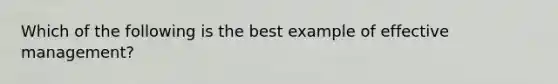 Which of the following is the best example of effective management?