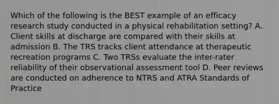 Which of the following is the BEST example of an efficacy research study conducted in a physical rehabilitation setting? A. Client skills at discharge are compared with their skills at admission B. The TRS tracks client attendance at therapeutic recreation programs C. Two TRSs evaluate the inter-rater reliability of their observational assessment tool D. Peer reviews are conducted on adherence to NTRS and ATRA Standards of Practice