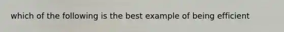 which of the following is the best example of being efficient