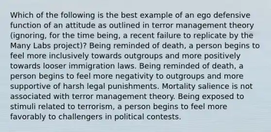 Which of the following is the best example of an ego defensive function of an attitude as outlined in terror management theory (ignoring, for the time being, a recent failure to replicate by the Many Labs project)? Being reminded of death, a person begins to feel more inclusively towards outgroups and more positively towards looser immigration laws. Being reminded of death, a person begins to feel more negativity to outgroups and more supportive of harsh legal punishments. Mortality salience is not associated with terror management theory. Being exposed to stimuli related to terrorism, a person begins to feel more favorably to challengers in political contests.