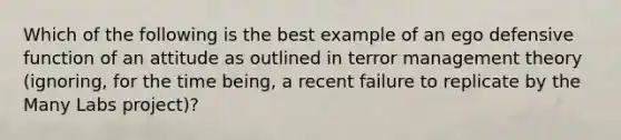 Which of the following is the best example of an ego defensive function of an attitude as outlined in terror management theory (ignoring, for the time being, a recent failure to replicate by the Many Labs project)?