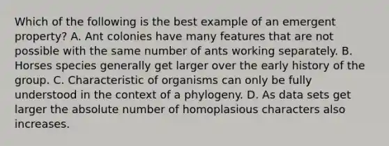 Which of the following is the best example of an emergent property? A. Ant colonies have many features that are not possible with the same number of ants working separately. B. Horses species generally get larger over the early history of the group. C. Characteristic of organisms can only be fully understood in the context of a phylogeny. D. As data sets get larger the absolute number of homoplasious characters also increases.