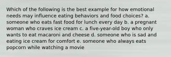 Which of the following is the best example for how emotional needs may influence eating behaviors and food choices? a. someone who eats fast food for lunch every day b. a pregnant woman who craves ice cream c. a five-year-old boy who only wants to eat macaroni and cheese d. someone who is sad and eating ice cream for comfort e. someone who always eats popcorn while watching a movie