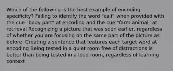 Which of the following is the best example of encoding specificity? Failing to identify the word "calf" when provided with the cue "body part" at encoding and the cue "farm animal" at retrieval Recognizing a picture that was seen earlier, regardless of whether you are focusing on the same part of the picture as before. Creating a sentence that features each target word at encoding Being tested in a quiet room free of distractions is better than being tested in a loud room, regardless of learning context