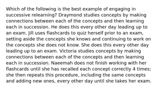 Which of the following is the best example of engaging in successive relearning? Draymond studies concepts by making connections between each of the concepts and then learning each in succession. He does this every other day leading up to an exam. Jill uses flashcards to quiz herself prior to an exam, setting aside the concepts she knows and continuing to work on the concepts she does not know. She does this every other day leading up to an exam. Victoria studies concepts by making connections between each of the concepts and then learning each in succession. Naeemah does not finish working with her flashcards until she has recalled each concept correctly 4 times; she then repeats this procedure, including the same concepts and adding new ones, every other day until she takes her exam.