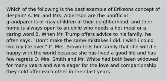 Which of the following is the best example of Eriksons concept of despair? A. Mr. and Mrs. Albertson are the unofficial grandparents of may children in their neighborhood, and their home is always open to an child who needs a hot meal or a caring word B. When Mr. Trump offers advice to his family, he often says, "Don't make the same mistakes i did. I wish i could live my life over." C. Mrs. Brown tells her family that she will die happy with the world because she has lived a good life and has few regrets D. Mrs. Smith and Mr. White had both been widowed for many years and were eager for the love and companionship they cold offer each other in their last years