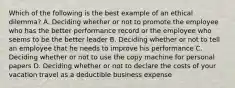 Which of the following is the best example of an ethical dilemma? A. Deciding whether or not to promote the employee who has the better performance record or the employee who seems to be the better leader B. Deciding whether or not to tell an employee that he needs to improve his performance C. Deciding whether or not to use the copy machine for personal papers D. Deciding whether or not to declare the costs of your vacation travel as a deductible business expense