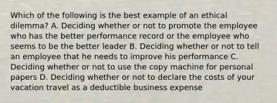 Which of the following is the best example of an ethical dilemma? A. Deciding whether or not to promote the employee who has the better performance record or the employee who seems to be the better leader B. Deciding whether or not to tell an employee that he needs to improve his performance C. Deciding whether or not to use the copy machine for personal papers D. Deciding whether or not to declare the costs of your vacation travel as a deductible business expense