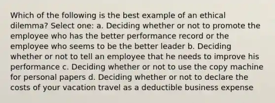 Which of the following is the best example of an ethical dilemma? Select one: a. Deciding whether or not to promote the employee who has the better performance record or the employee who seems to be the better leader b. Deciding whether or not to tell an employee that he needs to improve his performance c. Deciding whether or not to use the copy machine for personal papers d. Deciding whether or not to declare the costs of your vacation travel as a deductible business expense