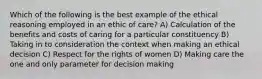 Which of the following is the best example of the ethical reasoning employed in an ethic of care? A) Calculation of the benefits and costs of caring for a particular constituency B) Taking in to consideration the context when making an ethical decision C) Respect for the rights of women D) Making care the one and only parameter for decision making