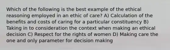 Which of the following is the best example of the ethical reasoning employed in an ethic of care? A) Calculation of the benefits and costs of caring for a particular constituency B) Taking in to consideration the context when making an ethical decision C) Respect for the rights of women D) Making care the one and only parameter for decision making