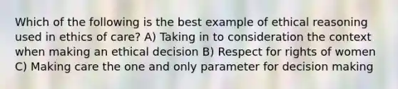 Which of the following is the best example of ethical reasoning used in ethics of care? A) Taking in to consideration the context when making an ethical decision B) Respect for rights of women C) Making care the one and only parameter for decision making