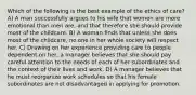 Which of the following is the best example of the ethics of care? A) A man successfully argues to his wife that women are more emotional than men are, and that therefore she should provide most of the childcare. B) A woman finds that unless she does most of the childcare, no one in her whole society will respect her. C) Drawing on her experience providing care to people dependent on her, a manager believes that she should pay careful attention to the needs of each of her subordinates and the context of their lives and work. D) A manager believes that he must reorganize work schedules so that his female subordinates are not disadvantaged in applying for promotion.