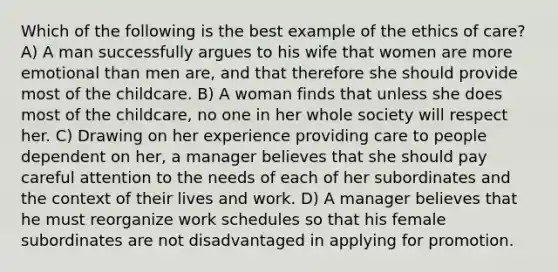 Which of the following is the best example of the ethics of care? A) A man successfully argues to his wife that women are more emotional than men are, and that therefore she should provide most of the childcare. B) A woman finds that unless she does most of the childcare, no one in her whole society will respect her. C) Drawing on her experience providing care to people dependent on her, a manager believes that she should pay careful attention to the needs of each of her subordinates and the context of their lives and work. D) A manager believes that he must reorganize work schedules so that his female subordinates are not disadvantaged in applying for promotion.