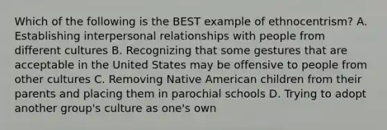 Which of the following is the BEST example of ethnocentrism? A. Establishing interpersonal relationships with people from different cultures B. Recognizing that some gestures that are acceptable in the United States may be offensive to people from other cultures C. Removing Native American children from their parents and placing them in parochial schools D. Trying to adopt another group's culture as one's own