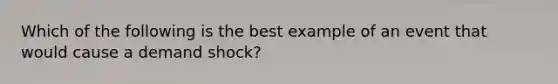 Which of the following is the best example of an event that would cause a demand shock?