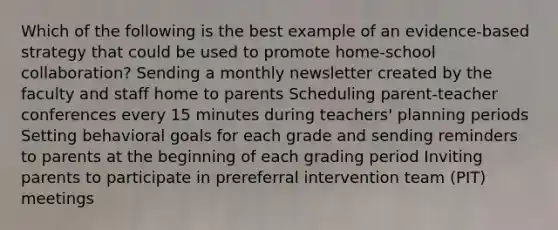 Which of the following is the best example of an evidence-based strategy that could be used to promote home-school collaboration? Sending a monthly newsletter created by the faculty and staff home to parents Scheduling parent-teacher conferences every 15 minutes during teachers' planning periods Setting behavioral goals for each grade and sending reminders to parents at the beginning of each grading period Inviting parents to participate in prereferral intervention team (PIT) meetings