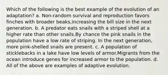 Which of the following is the best example of the evolution of an adaptation? a. Non-random survival and reproduction favors finches with broader beaks,increasing the bill size in the next generation. b. A predator eats snails with a striped shell at a higher rate than other snails.By chance the pink snails in the population have a low rate of striping. In the next generation, more pink-shelled snails are present. c. A population of sticklebacks in a lake have low levels of armor.Migrants from the ocean introduce genes for increased armor to the population. d. All of the above are examples of adaptive evolution.