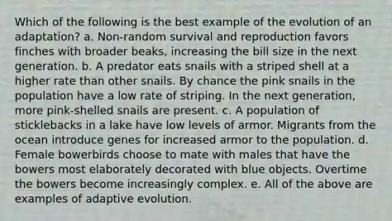 Which of the following is the best example of the evolution of an adaptation? a. Non-random survival and reproduction favors finches with broader beaks, increasing the bill size in the next generation. b. A predator eats snails with a striped shell at a higher rate than other snails. By chance the pink snails in the population have a low rate of striping. In the next generation, more pink-shelled snails are present. c. A population of sticklebacks in a lake have low levels of armor. Migrants from the ocean introduce genes for increased armor to the population. d. Female bowerbirds choose to mate with males that have the bowers most elaborately decorated with blue objects. Overtime the bowers become increasingly complex. e. All of the above are examples of adaptive evolution.