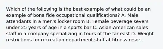 Which of the following is the best example of what could be an example of bona fide occupational qualifications? A. Male attendants in a men's locker room B. Female beverage severs under 25 years of age in a sports bar C. Asian-American sales staff in a company specializing in tours of the far east D. Weight restrictions for recreation department staff at fitness resort